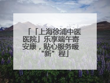 「上海徐浦中医医院」乐享端午寄安康，贴心服务暖“新”程