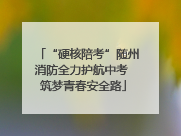 “硬核陪考”随州消防全力护航中考 筑梦青春安全路