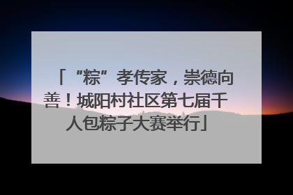 “粽”孝传家，崇德向善！城阳村社区第七届千人包粽子大赛举行