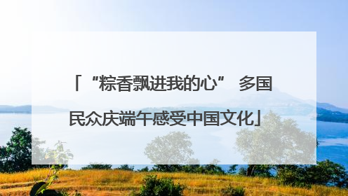 “粽香飘进我的心” 多国民众庆端午感受中国文化