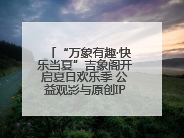 “万象有趣·快乐当夏”吉象阁开启夏日欢乐季 公益观影与原创IP首秀温暖全城