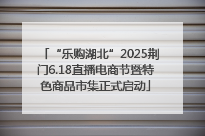 “乐购湖北”2025荆门6.18直播电商节暨特色商品市集正式启动
