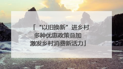 “以旧换新”进乡村 多种优惠政策叠加 激发乡村消费新活力