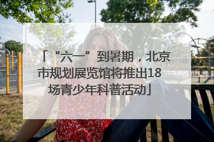 “六一”到暑期，北京市规划展览馆将推出18场青少年科普活动