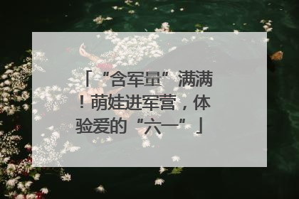 “含军量”满满！萌娃进军营，体验爱的“六一”