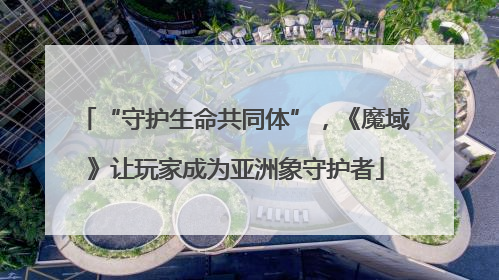 “守护生命共同体”，《魔域》让玩家成为亚洲象守护者