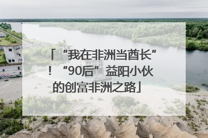 “我在非洲当酋长”！“90后”益阳小伙的创富非洲之路