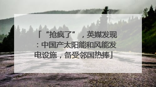 “抢疯了”，英媒发现：中国产太阳能和风能发电设施，备受邻国热捧