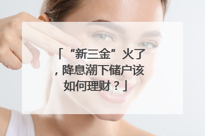 “新三金”火了，降息潮下储户该如何理财？