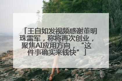 王自如发视频感谢董明珠雷军，称将再次创业，聚焦AI应用方向，“这件事确实来钱快”