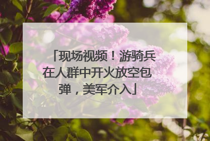 现场视频！游骑兵在人群中开火放空包弹，美军介入