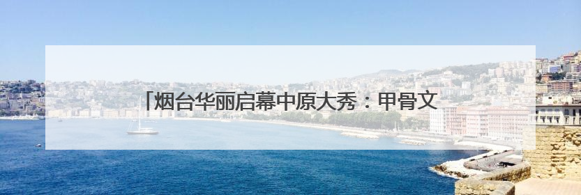 烟台华丽启幕中原大秀：甲骨文“活”了！红旗渠“燃”了！