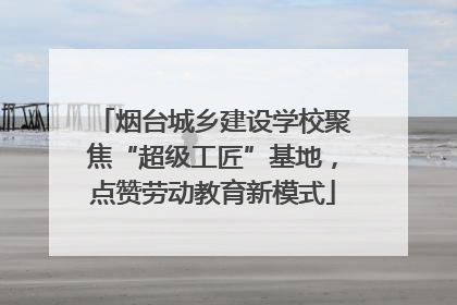 烟台城乡建设学校聚焦“超级工匠”基地，点赞劳动教育新模式
