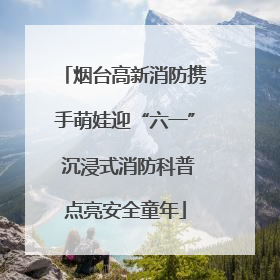 烟台高新消防携手萌娃迎“六一” 沉浸式消防科普点亮安全童年