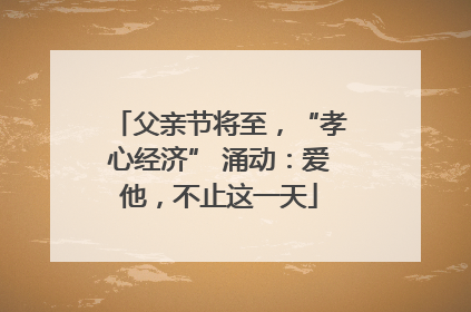父亲节将至，“孝心经济” 涌动：爱他，不止这一天