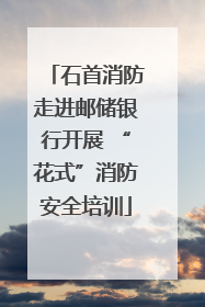 石首消防走进邮储银行开展 “花式”消防安全培训