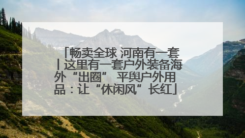 畅卖全球 河南有一套丨这里有一套户外装备海外“出圈” 平舆户外用品：让“休闲风”长红
