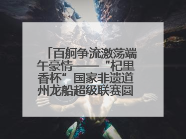 百舸争流激荡端午豪情——“杞里香杯”国家非遗道州龙船超级联赛圆满落幕