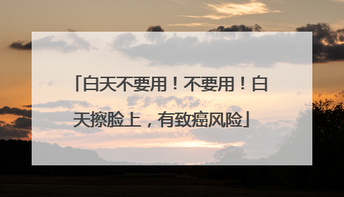 白天不要用！不要用！白天擦脸上，有致癌风险