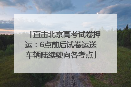 直击北京高考试卷押运：6点前后试卷运送车辆陆续驶向各考点