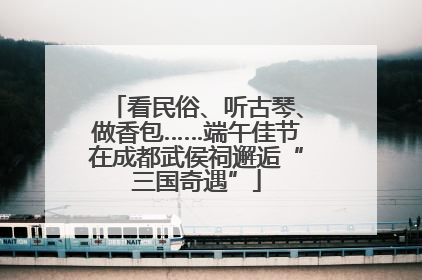 看民俗、听古琴、做香包……端午佳节在成都武侯祠邂逅“三国奇遇”