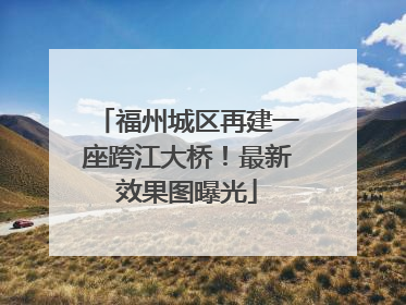 福州城区再建一座跨江大桥！最新效果图曝光