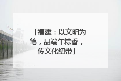 福建：以文明为笔，品端午粽香，传文化纽带
