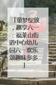 童梦绽放，趣享六一：福莱山街道中心幼儿园六一欢乐颂趣味多多