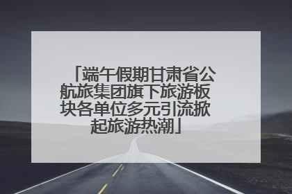 端午假期甘肃省公航旅集团旗下旅游板块各单位多元引流掀起旅游热潮