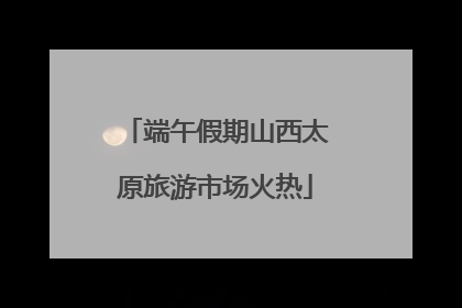端午假期山西太原旅游市场火热