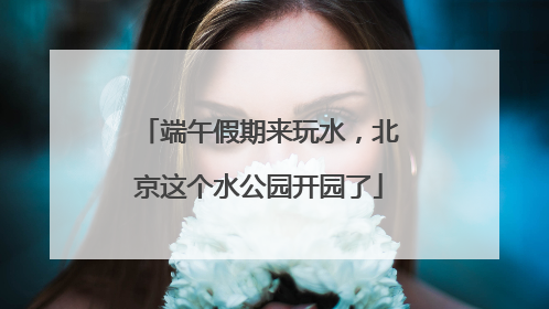 端午假期来玩水，北京这个水公园开园了