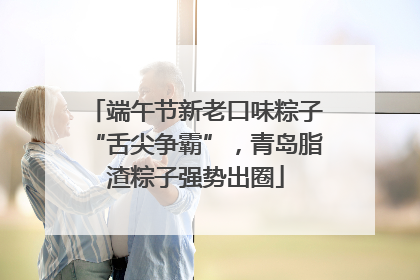 端午节新老口味粽子“舌尖争霸”，青岛脂渣粽子强势出圈
