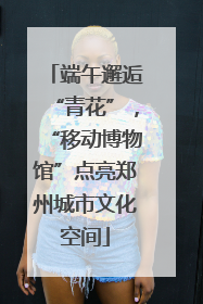 端午邂逅“青花”，“移动博物馆”点亮郑州城市文化空间