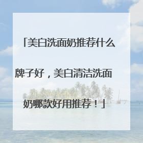 美白洗面奶推荐什么牌子好，美白清洁洗面奶哪款好用推荐！