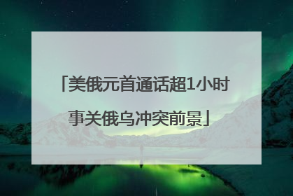 美俄元首通话超1小时 事关俄乌冲突前景