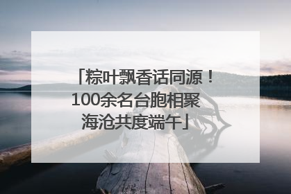 粽叶飘香话同源！100余名台胞相聚海沧共度端午