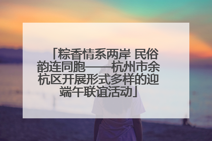 粽香情系两岸 民俗韵连同胞——杭州市余杭区开展形式多样的迎端午联谊活动