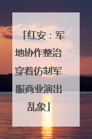 红安：军地协作整治穿着仿制军服商业演出乱象