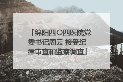 绵阳四〇四医院党委书记周云 接受纪律审查和监察调查