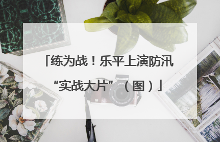 练为战！乐平上演防汛 “实战大片”（图）
