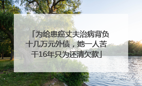 为给患癌丈夫治病背负十几万元外债，她一人苦干16年只为还清欠款