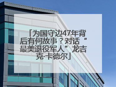 为国守边47年背后有何故事？对话“最美退役军人”龙吉克·卡德尔