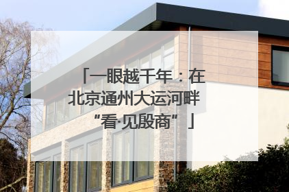 一眼越千年：在北京通州大运河畔“看·见殷商”