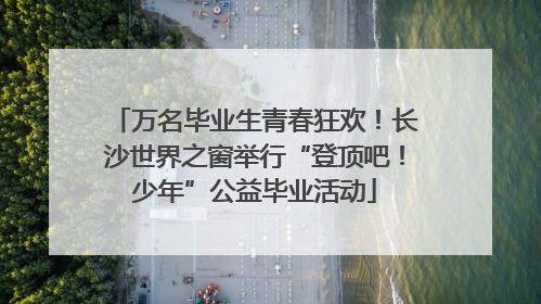 万名毕业生青春狂欢！长沙世界之窗举行“登顶吧！少年”公益毕业活动