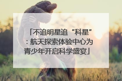 不追明星追“科星”：航天探索体验中心为青少年开启科学盛宴