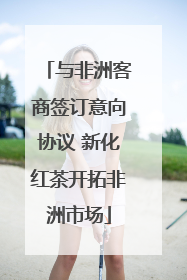 与非洲客商签订意向协议 新化红茶开拓非洲市场
