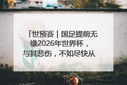 世预赛｜国足提前无缘2026年世界杯，与其悲伤，不如尽快从选帅开始重建