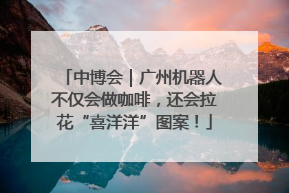 中博会｜广州机器人不仅会做咖啡，还会拉花“喜洋洋”图案！