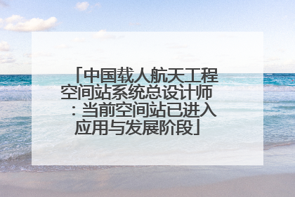 中国载人航天工程空间站系统总设计师：当前空间站已进入应用与发展阶段