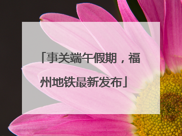 事关端午假期，福州地铁最新发布